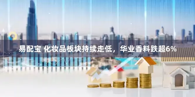 易配宝 化妆品板块持续走低，华业香料跌超6%