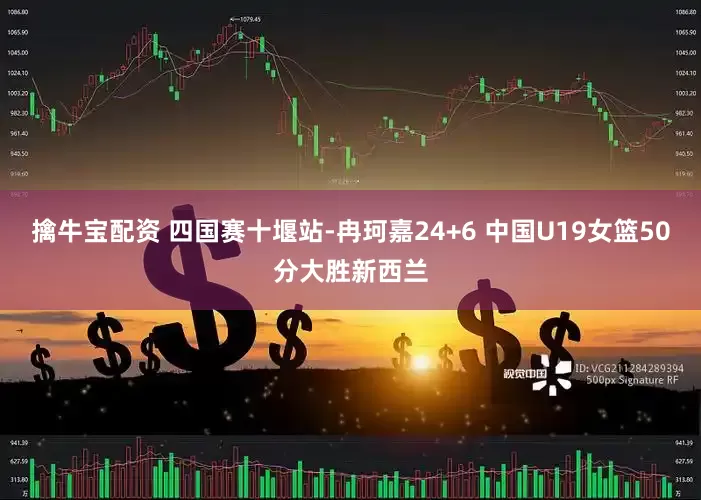 擒牛宝配资 四国赛十堰站-冉珂嘉24+6 中国U19女篮50分大胜新西兰