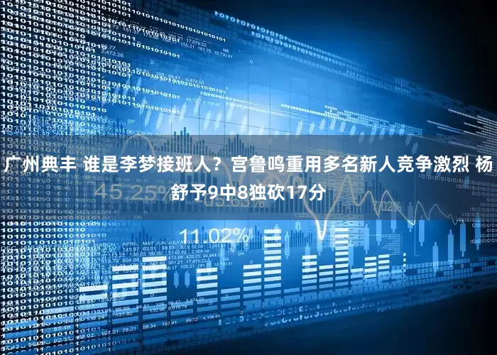 广州典丰 谁是李梦接班人？宫鲁鸣重用多名新人竞争激烈 杨舒予9中8独砍17分