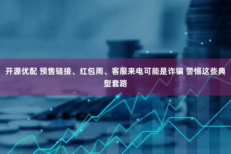 开源优配 预售链接、红包雨、客服来电可能是诈骗 警惕这些典型套路