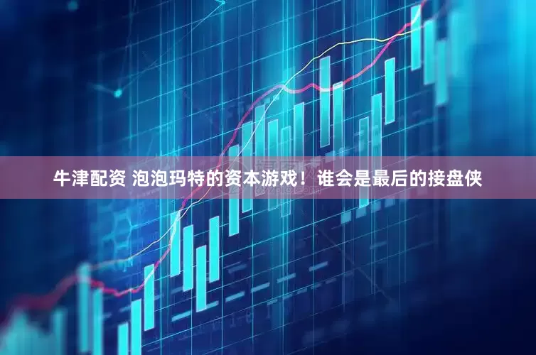 牛津配资 泡泡玛特的资本游戏！谁会是最后的接盘侠