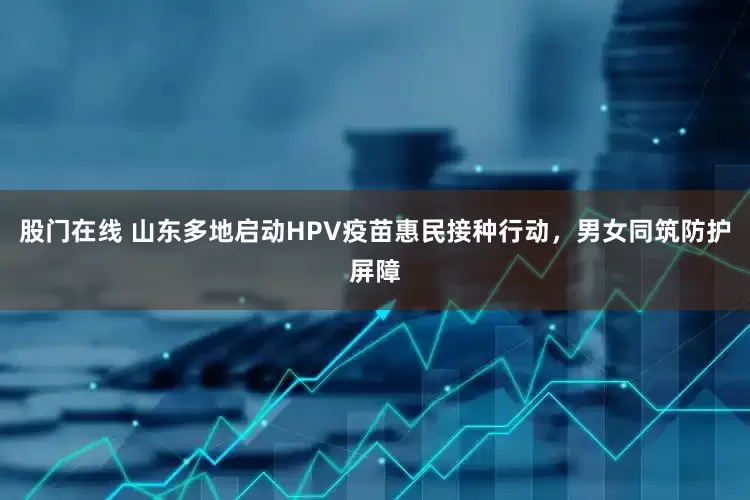 股门在线 山东多地启动HPV疫苗惠民接种行动，男女同筑防护屏障
