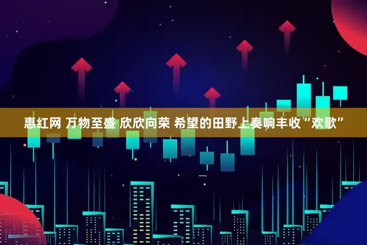 惠红网 万物至盛 欣欣向荣 希望的田野上奏响丰收“欢歌”