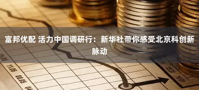 富邦优配 活力中国调研行：新华社带你感受北京科创新脉动