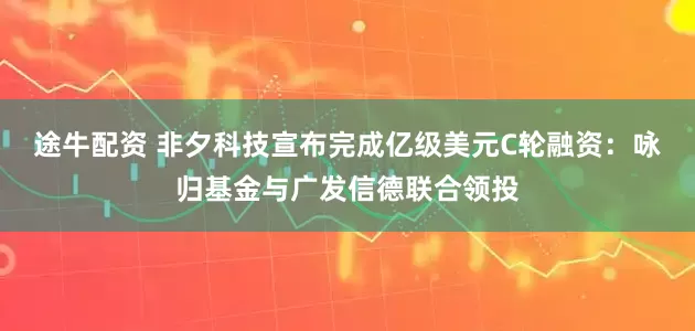 途牛配资 非夕科技宣布完成亿级美元C轮融资：咏归基金与广发信德联合领投