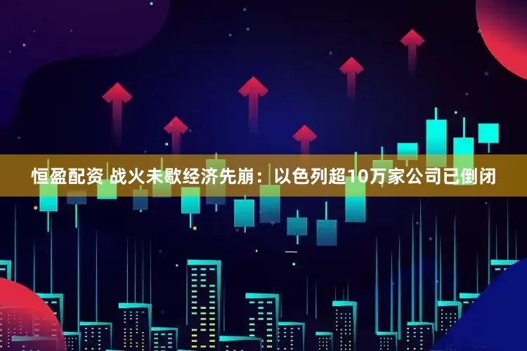 恒盈配资 战火未歇经济先崩：以色列超10万家公司已倒闭