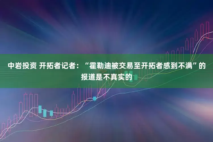 中岩投资 开拓者记者：“霍勒迪被交易至开拓者感到不满”的报道是不真实的