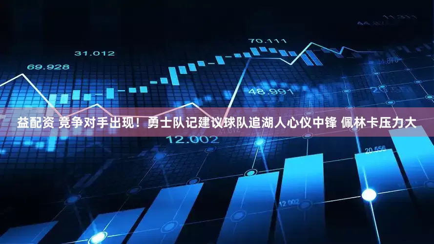 益配资 竞争对手出现！勇士队记建议球队追湖人心仪中锋 佩林卡压力大