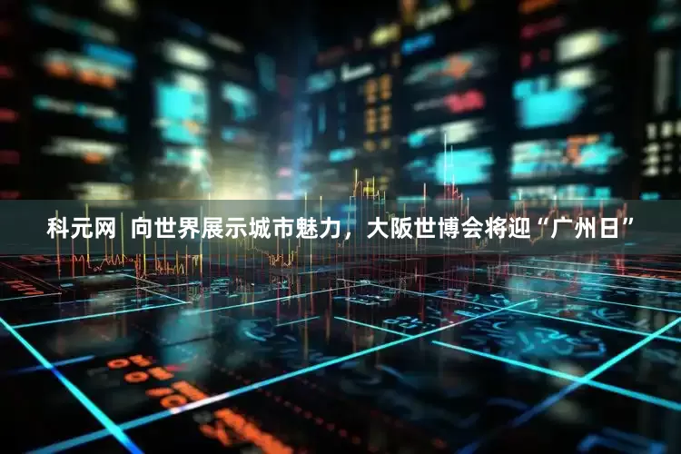 科元网  向世界展示城市魅力，大阪世博会将迎“广州日”