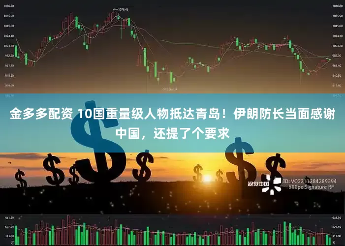金多多配资 10国重量级人物抵达青岛！伊朗防长当面感谢中国，还提了个要求