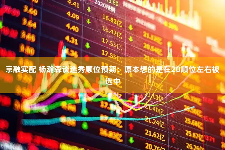 京融实配 杨瀚森谈选秀顺位预期：原本想的是在20顺位左右被选中