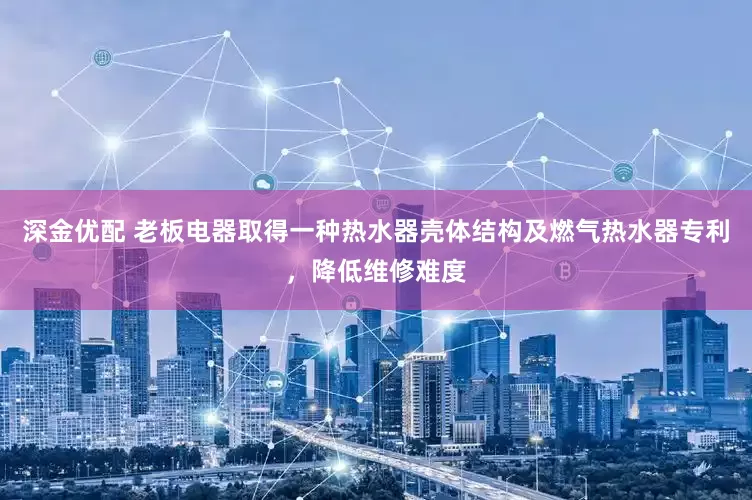 深金优配 老板电器取得一种热水器壳体结构及燃气热水器专利，降低维修难度