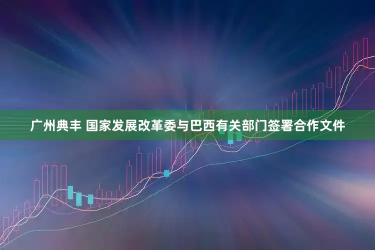 广州典丰 国家发展改革委与巴西有关部门签署合作文件