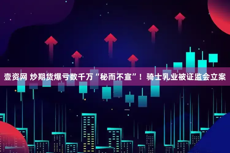 壹资网 炒期货爆亏数千万“秘而不宣”！骑士乳业被证监会立案