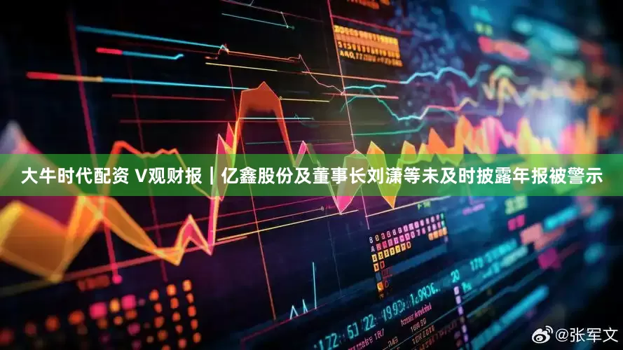 大牛时代配资 V观财报｜亿鑫股份及董事长刘潇等未及时披露年报被警示
