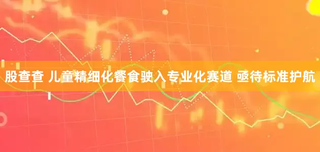 股查查 儿童精细化餐食驶入专业化赛道 亟待标准护航