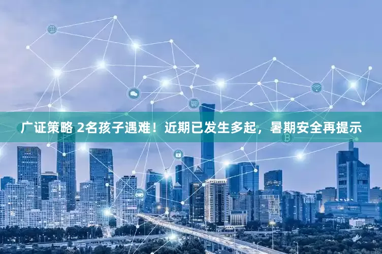 广证策略 2名孩子遇难！近期已发生多起，暑期安全再提示