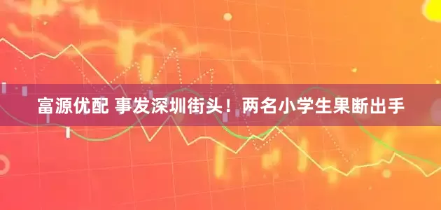 富源优配 事发深圳街头！两名小学生果断出手