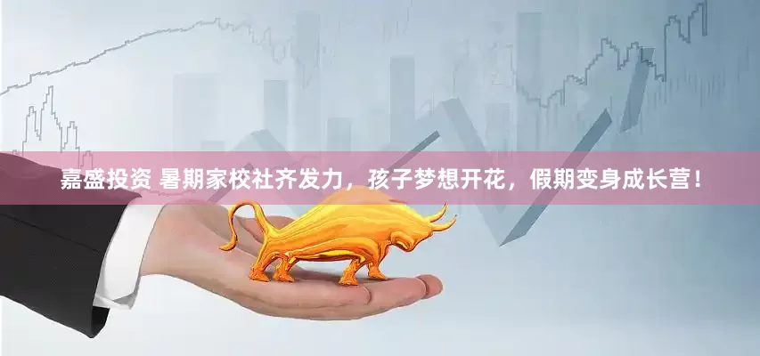 嘉盛投资 暑期家校社齐发力，孩子梦想开花，假期变身成长营！