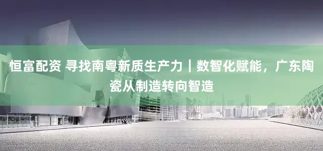 恒富配资 寻找南粤新质生产力｜数智化赋能，广东陶瓷从制造转向智造