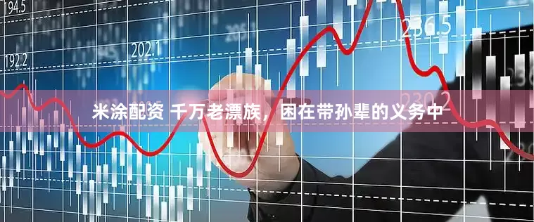 米涂配资 千万老漂族，困在带孙辈的义务中