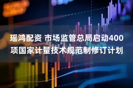 瑶鸿配资 市场监管总局启动400项国家计量技术规范制修订计划