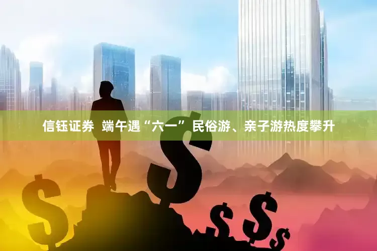 信钰证券  端午遇“六一” 民俗游、亲子游热度攀升