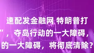 速配发金融网 特朗普打出“中国牌”，夺岛行动的一大障碍，将彻底清除？