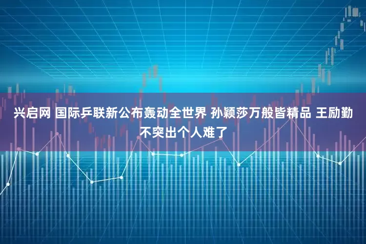 兴启网 国际乒联新公布轰动全世界 孙颖莎万般皆精品 王励勤不突出个人难了