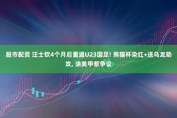 股市配资 汪士钦4个月后重返U23国足! 熊猫杯染红+送乌龙助攻, 涂美甲惹争议