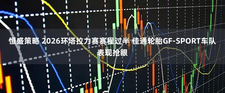 恒盛策略 2026环塔拉力赛赛程过半 佳通轮胎GF-SPORT车队表现抢眼