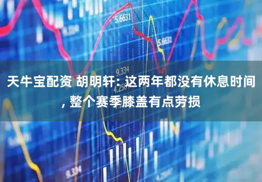 天牛宝配资 胡明轩: 这两年都没有休息时间, 整个赛季膝盖有点劳损